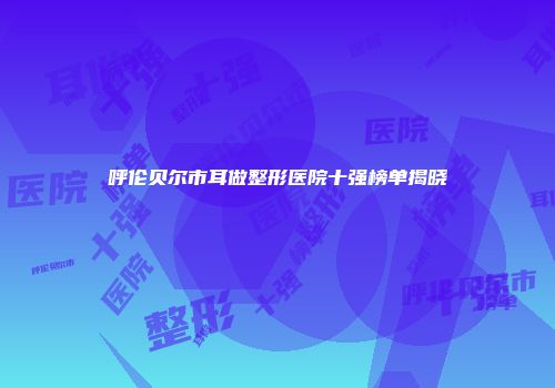 呼伦贝尔市耳做整形医院十强榜单揭晓