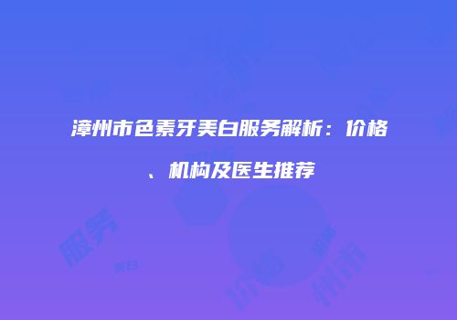 漳州市色素牙美白服务解析：价格、机构及医生推荐