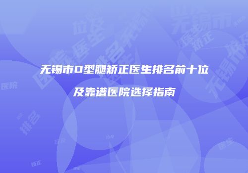 无锡市O型腿矫正医生排名前十位及靠谱医院选择指南