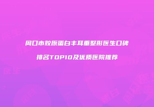 周口市胶原蛋白丰耳垂整形医生口碑排名TOP10及优质医院推荐