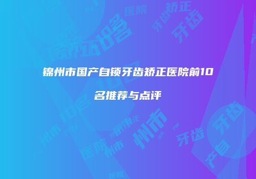锦州市国产自锁牙齿矫正医院前10名推荐与点评