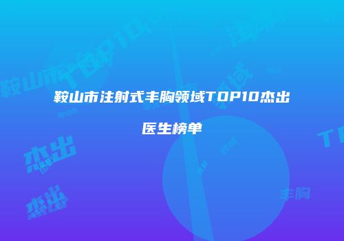 鞍山市注射式丰胸领域TOP10杰出医生榜单