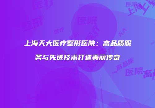 上海天大医疗整形医院：高品质服务与先进技术打造美丽传奇