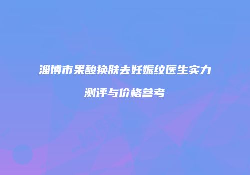 淄博市果酸换肤去妊娠纹医生实力测评与价格参考