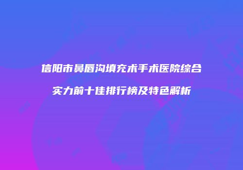 信阳市鼻唇沟填充术手术医院综合实力前十佳排行榜及特色解析