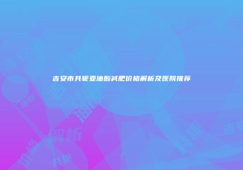 吉安市共轭亚油酸减肥价格解析及医院推荐