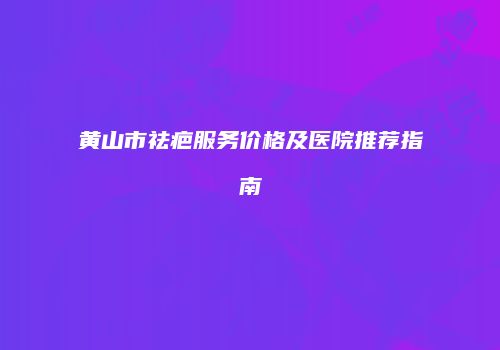 黄山市祛疤服务价格及医院推荐指南
