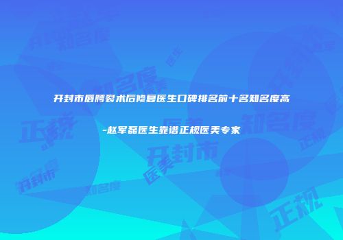 开封市唇腭裂术后修复医生口碑排名前十名知名度高-赵军磊医生靠谱正规医美专家