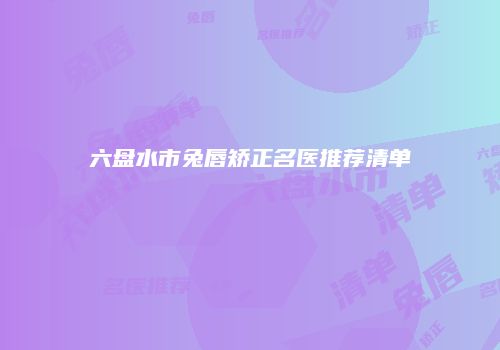 六盘水市兔唇矫正名医推荐清单