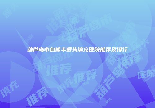 葫芦岛市自体丰额头填充医院推荐及排行