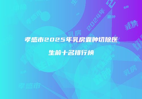孝感市2025年乳房囊肿切除医生前十名排行榜