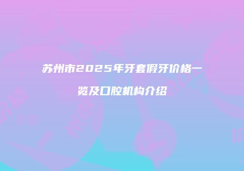 苏州市2025年牙套假牙价格一览及口腔机构介绍