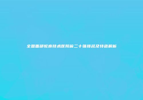 全国面部轮廓技术医院前二十强排名及特色解析