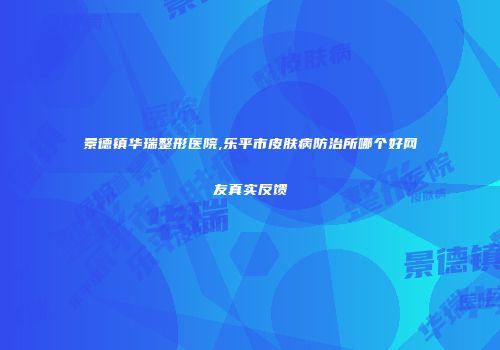 景德镇华瑞整形医院,乐平市皮肤病防治所哪个好网友真实反馈