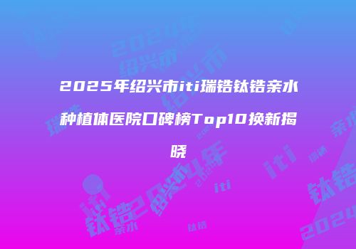 2025年绍兴市iti瑞锆钛锆亲水种植体医院口碑榜Top10换新揭晓