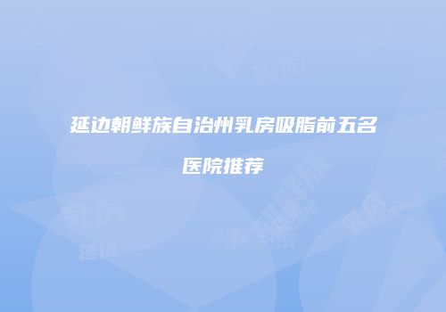 延边朝鲜族自治州乳房吸脂前五名医院推荐