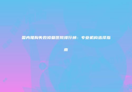 国内隆胸失败修复医院排行榜：专业机构选择指南