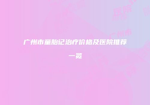 广州市童胎记治疗价格及医院推荐一览