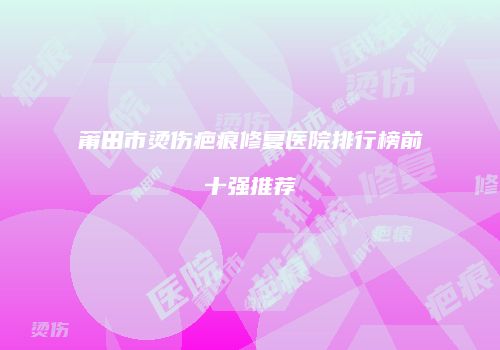 莆田市烫伤疤痕修复医院排行榜前十强推荐
