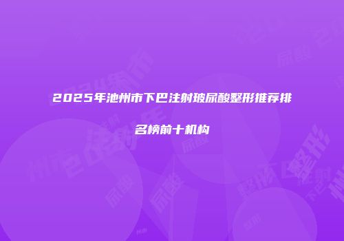 2025年池州市下巴注射玻尿酸整形推荐排名榜前十机构