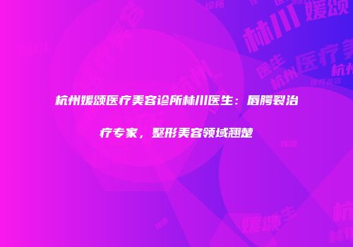 杭州媛颂医疗美容诊所林川医生:唇腭裂治疗专家,整形美容领域翘楚