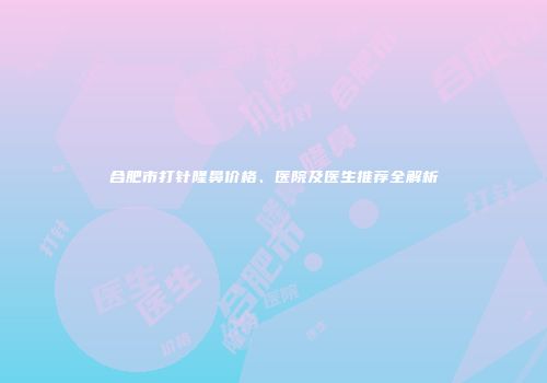 合肥市打针隆鼻价格、医院及医生推荐全解析