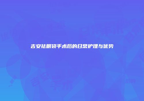 吉安祛眼袋手术后的日常护理与优势