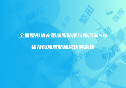 全国整形填充面部脂肪医院排名前50强及自体脂肪隆胸优势解析