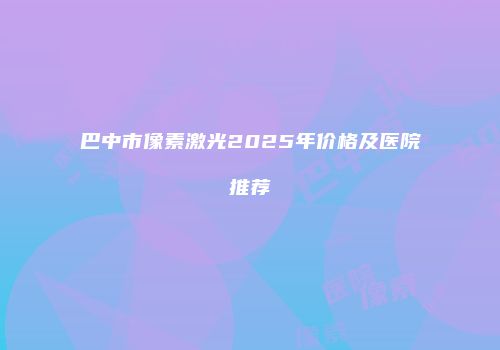 巴中市像素激光2025年价格及医院推荐