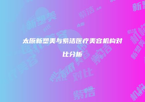 太原新塑美与紫洁医疗美容机构对比分析