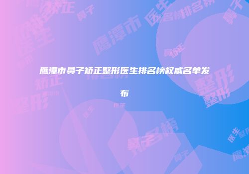 鹰潭市鼻子矫正整形医生排名榜权威名单发布