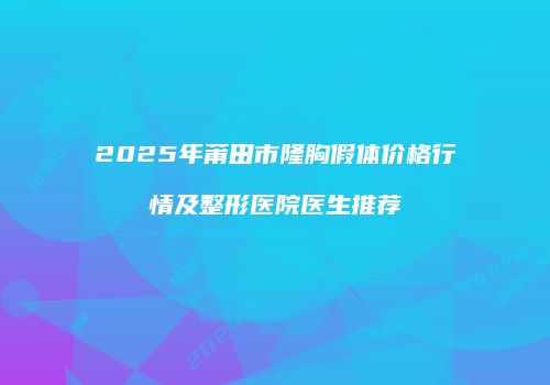 2025年莆田市隆胸假体价格行情及整形医院医生推荐