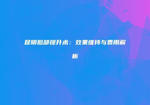 昆明脸部提升术：效果维持与费用解析