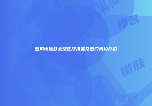 普洱市嫩肤去斑医院排名及热门机构介绍