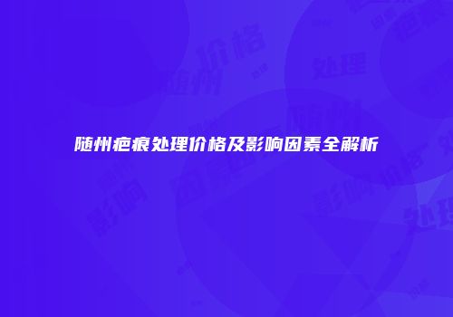 随州疤痕处理价格及影响因素全解析