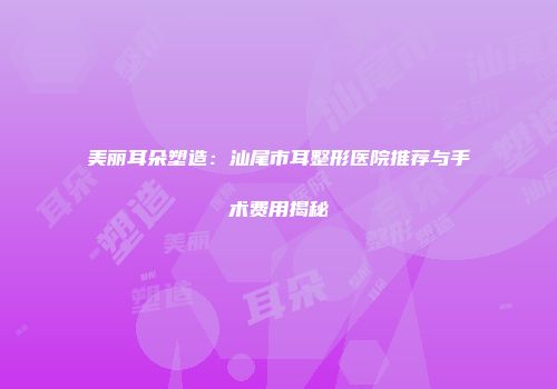 美丽耳朵塑造:汕尾市耳整形医院推荐与手术费用揭秘