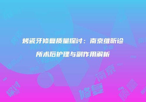 烤瓷牙修复质量探讨：南京维昕诊所术后护理与副作用解析