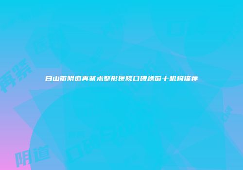 白山市阴道再紧术整形医院口碑榜前十机构推荐