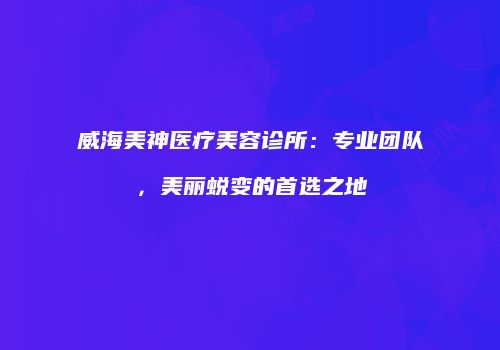 威海美神医疗美容诊所：专业团队，美丽蜕变的首选之地