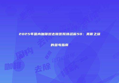 2025年国内咖啡斑去除医院排名前50：美丽之旅的参考指南