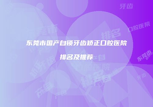 东莞市国产自锁牙齿矫正口腔医院排名及推荐