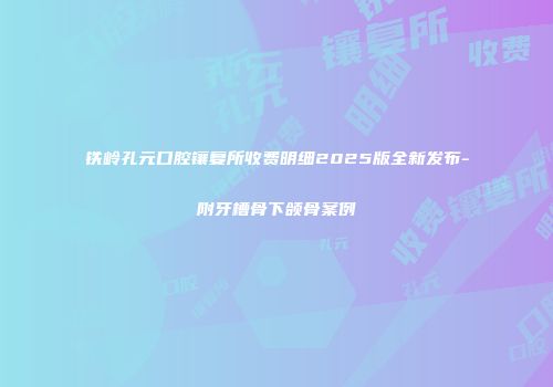 铁岭孔元口腔镶复所收费明细2025版全新发布-附牙槽骨下颌骨案例