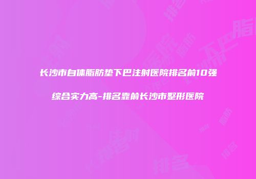 长沙市自体脂肪垫下巴注射医院排名前10强综合实力高-排名靠前长沙市整形医院