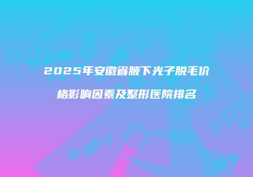 2025年安徽省腋下光子脱毛价格影响因素及整形医院排名