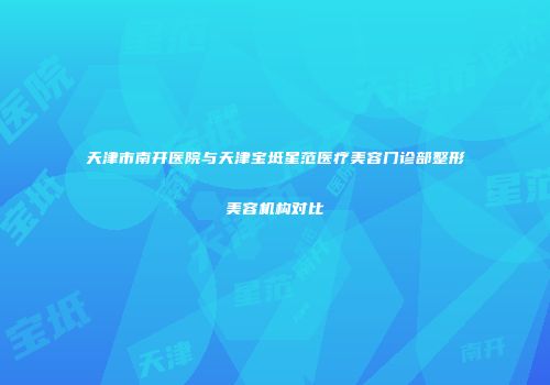 天津市南开医院与天津宝坻星范医疗美容门诊部整形美容机构对比