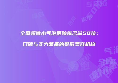 全国超微小气泡医院排名前50位：口碑与实力兼备的整形美容机构