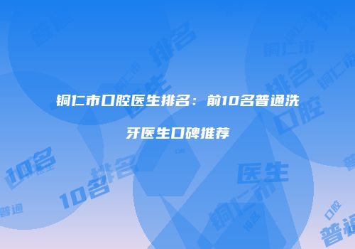 铜仁市口腔医生排名:前10名普通洗牙医生口碑推荐