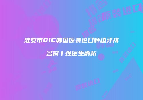 淮安市DIC韩国原装进口种植牙排名前十强医生解析