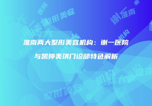 淮南两大整形美容机构:谢一医院与凯婷美琪门诊部特色解析