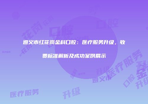 遵义市红花岗金科口腔:医疗服务升级,收费标准解析及成功案例展示